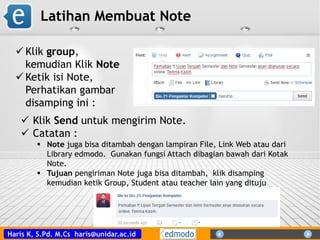 Haris K, S.Pd. M.Cs haris@unidar.ac.id
Latihan Membuat Note
 Klik Send untuk mengirim Note.
 Catatan :
 Note juga bisa ditambah dengan lampiran File, Link Web atau dari
Library edmodo. Gunakan fungsi Attach dibagian bawah dari Kotak
Note.
 Tujuan pengiriman Note juga bisa ditambah, klik disamping
kemudian ketik Group, Student atau teacher lain yang dituju
 Klik group,
kemudian Klik Note
 Ketik isi Note,
Perhatikan gambar
disamping ini :
 