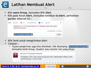 Haris K, S.Pd. M.Cs haris@unidar.ac.id
Latihan Membuat Alert
 Klik nama Group, kemudian Klik Alert
 Klik pada Kotak Alert, kemudian ketikkan isi Alert, perhatikan
gambar dibawah ini :
 Klik Send untuk mengirimkan Alert
 Catatan :
• Tujuan pengiriman juga bisa ditambah, klik disamping
kemudian ketik Group, Student atau teacher lain yang dituju
 