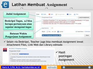 Haris K, S.Pd. M.Cs haris@unidar.ac.id
Latihan Membuat Assignment
Judul Assignment
Deskripsi Tugas, a.l bisa
berupa pertanyaan atau
seputar mengenai tugas
Batasan Waktu
Pengerjaan Assignment
 Selain via Deskripsi, Teacher juga bisa membuat Assignment lewat
Attachment Files, Link Web dan Library edmodo
 Hasil
postingan
Assignment
 