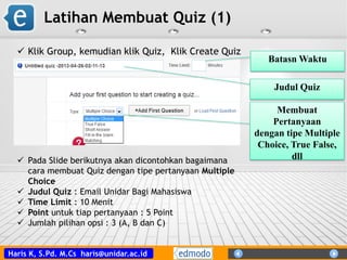 Haris K, S.Pd. M.Cs haris@unidar.ac.id
Latihan Membuat Quiz (1)
 Pada Slide berikutnya akan dicontohkan bagaimana
cara membuat Quiz dengan tipe pertanyaan Multiple
Choice
 Judul Quiz : Email Unidar Bagi Mahasiswa
 Time Limit : 10 Menit
 Point untuk tiap pertanyaan : 5 Point
 Jumlah pilihan opsi : 3 (A, B dan C)
 Klik Group, kemudian klik Quiz, Klik Create Quiz
Judul Quiz
Batasn Waktu
Membuat
Pertanyaan
dengan tipe Multiple
Choice, True False,
dll
 