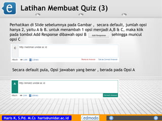 Haris K, S.Pd. M.Cs haris@unidar.ac.id
Latihan Membuat Quiz (3)
Perhatikan di Slide sebelumnya pada Gambar , secara default, jumlah opsi
hanya 2, yaitu A & B. untuk menambah 1 opsi menjadi A,B & C, maka klik
pada tombol Add Response dibawah opsi B sehingga muncul
opsi C
Secara default pula, Opsi jawaban yang benar , berada pada Opsi A
 