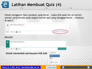 Haris K, S.Pd. M.Cs haris@unidar.ac.id
Latihan Membuat Quiz (4)
Untuk mengganti Opsi Jawaban yang benar , maka klik pada Set as correct
answer yang berada pada bagian bawah opsi yang dianggap benar , misalnya
di opsi C
Menjadi
Untuk menambah pertanyaan klik Add
 