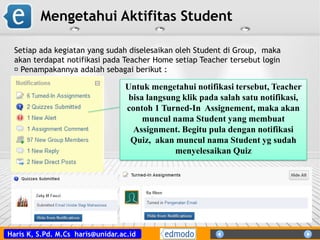 Haris K, S.Pd. M.Cs haris@unidar.ac.id
Mengetahui Aktifitas Student
Setiap ada kegiatan yang sudah diselesaikan oleh Student di Group, maka
akan terdapat notifikasi pada Teacher Home setiap Teacher tersebut login
Penampakannya adalah sebagai berikut :
Untuk mengetahui notifikasi tersebut, Teacher
bisa langsung klik pada salah satu notifikasi,
contoh 1 Turned-In Assignement, maka akan
muncul nama Student yang membuat
Assignment. Begitu pula dengan notifikasi
Quiz, akan muncul nama Student yg sudah
menyelesaikan Quiz
 