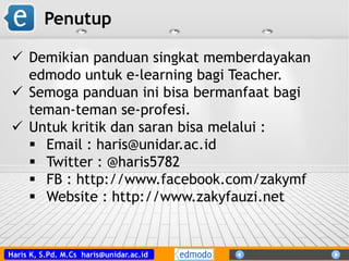 Haris K, S.Pd. M.Cs haris@unidar.ac.id
Penutup
 Demikian panduan singkat memberdayakan
edmodo untuk e-learning bagi Teacher.
 Semoga panduan ini bisa bermanfaat bagi
teman-teman se-profesi.
 Untuk kritik dan saran bisa melalui :
 Email : haris@unidar.ac.id
 Twitter : @haris5782
 FB : http://www.facebook.com/zakymf
 Website : http://www.zakyfauzi.net
 