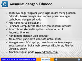 Haris K, S.Pd. M.Cs haris@unidar.ac.id
 Tentunya bagi Pengajar yang ingin mulai menggunakan
Edmodo, harus menyiapkan sarana prasarana agar
terhubung dengan edmodo.
 Apa yang harus disiapkan ?
 Personal Computer/laptop dengan koneksi Internet
 Smartphone (tersedia aplikasi edmodo untuk
Android/iPhone)
 Handphone dengan web browser
 Akun email yang aktif dan foto untuk Profil
 Menggunakan PC/Laptop, buka browser kesayangan
anda kemudian buka web browser (iExplorer, Firefox,
Chrome, Opera)
 Arahkan tujuan pada www.edmodo.com
Memulai dengan Edmodo
 