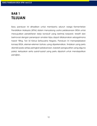12
BAB 1
TUJUAN
Buku panduan ini dihasilkan untuk membantu seluruh warga Kementerian
Pendidikan Malaysia (KPM) dalam menyokong usaha pelaksanaan EKSA untuk
mewujudkan persekitaran kerja kondusif yang berimej korporat, kreatif dan
berinovasi dengan penerapan amalan hijau dapat dilaksanakan sebagaimana
hasrat YBhg. Tan Sri Ketua Setiausaha Negara. Panduan ini memperjelaskan
konsep EKSA, elemen-elemen baharu yang diperkenalkan, tindakan yang perlu
diambil pada setiap peringkat pelaksanaan, kaedah pengauditan yang diguna
pakai, kelayakan serta syarat-syarat yang perlu dipatuhi untuk mendapatkan
pensijilan.
BUKU PANDUAN EKSA KPM versi 2.0
 
