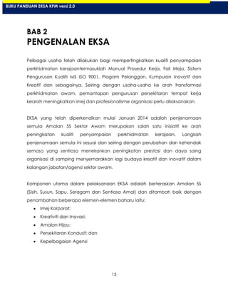 13
BAB 2
PENGENALAN EKSA
Pelbagai usaha telah dilakukan bagi mempertingkatkan kualiti penyampaian
perkhidmatan kerajaantermasuklah Manual Prosedur Kerja, Fail Meja, Sistem
Pengurusan Kualiti MS ISO 9001, Piagam Pelanggan, Kumpulan Inovatif dan
Kreatif dan sebagainya. Seiring dengan usaha-usaha ke arah transformasi
perkhidmatan awam, pemantapan pengurusan persekitaran tempat kerja
kearah meningkatkan imej dan profesionalisme organisasi perlu dilaksanakan.
EKSA yang telah diperkenalkan mulai Januari 2014 adalah penjenamaan
semula Amalan 5S Sektor Awam merupakan salah satu inisiatif ke arah
peningkatan kualiti penyampaian perkhidmatan kerajaan. Langkah
penjenamaan semula ini sesuai dan seiring dengan perubahan dan kehendak
semasa yang sentiasa menekankan peningkatan prestasi dan daya saing
organisasi di samping menyemarakkan lagi budaya kreatif dan inovatif dalam
kalangan jabatan/agensi sektor awam.
Komponen utama dalam pelaksanaan EKSA adalah berteraskan Amalan 5S
(Sisih, Susun, Sapu, Seragam dan Sentiasa Amal) dan ditambah baik dengan
penambahan beberapa elemen-elemen baharu iaitu:
Imej Korporat;
Kreativiti dan Inovasi;
Amalan Hijau;
Persekitaran Kondusif; dan
Kepelbagaian Agensi
BUKU PANDUAN EKSA KPM versi 2.0
 