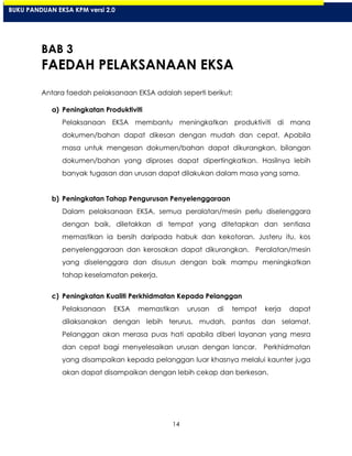 14
BAB 3
FAEDAH PELAKSANAAN EKSA
Antara faedah pelaksanaan EKSA adalah seperti berikut:
a) Peningkatan Produktiviti
Pelaksanaan EKSA membantu meningkatkan produktiviti di mana
dokumen/bahan dapat dikesan dengan mudah dan cepat. Apabila
masa untuk mengesan dokumen/bahan dapat dikurangkan, bilangan
dokumen/bahan yang diproses dapat dipertingkatkan. Hasilnya lebih
banyak tugasan dan urusan dapat dilakukan dalam masa yang sama.
b) Peningkatan Tahap Pengurusan Penyelenggaraan
Dalam pelaksanaan EKSA, semua peralatan/mesin perlu diselenggara
dengan baik, diletakkan di tempat yang ditetapkan dan sentiasa
memastikan ia bersih daripada habuk dan kekotoran. Justeru itu, kos
penyelenggaraan dan kerosakan dapat dikurangkan. Peralatan/mesin
yang diselenggara dan disusun dengan baik mampu meningkatkan
tahap keselamatan pekerja.
c) Peningkatan Kualiti Perkhidmatan Kepada Pelanggan
Pelaksanaan EKSA memastikan urusan di tempat kerja dapat
dilaksanakan dengan lebih terurus, mudah, pantas dan selamat.
Pelanggan akan merasa puas hati apabila diberi layanan yang mesra
dan cepat bagi menyelesaikan urusan dengan lancar. Perkhidmatan
yang disampaikan kepada pelanggan luar khasnya melalui kaunter juga
akan dapat disampaikan dengan lebih cekap dan berkesan.
BUKU PANDUAN EKSA KPM versi 2.0
 