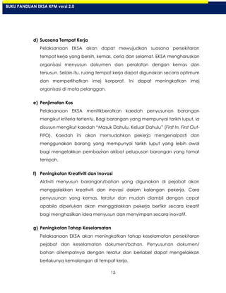 15
d) Suasana Tempat Kerja
Pelaksanaan EKSA akan dapat mewujudkan suasana persekitaran
tempat kerja yang bersih, kemas, ceria dan selamat. EKSA mengharuskan
organisasi menyusun dokumen dan peralatan dengan kemas dan
tersusun. Selain itu, ruang tempat kerja dapat digunakan secara optimum
dan memperlihatkan imej korporat. Ini dapat meningkatkan imej
organisasi di mata pelanggan.
e) Penjimatan Kos
Pelaksanaan EKSA menitikberatkan kaedah penyusunan barangan
mengikut kriteria tertentu. Bagi barangan yang mempunyai tarikh luput, ia
disusun mengikut kaedah “Masuk Dahulu, Keluar Dahulu” (First In, First Out-
FIFO). Kaedah ini akan memudahkan pekerja mengenalpasti dan
menggunakan barang yang mempunyai tarikh luput yang lebih awal
bagi mengelakkan pembaziran akibat pelupusan barangan yang tamat
tempoh.
f) Peningkatan Kreativiti dan Inovasi
Aktiviti menyusun barangan/bahan yang digunakan di pejabat akan
menggalakkan kreativiti dan inovasi dalam kalangan pekerja. Cara
penyusunan yang kemas, teratur dan mudah diambil dengan cepat
apabila diperlukan akan menggalakkan pekerja berfikir secara kreatif
bagi menghasilkan idea menyusun dan menyimpan secara inovatif.
g) Peningkatan Tahap Keselamatan
Pelaksanaan EKSA akan meningkatkan tahap keselamatan persekitaran
pejabat dan keselamatan dokumen/bahan. Penyusunan dokumen/
bahan ditempatnya dengan teratur dan berlabel dapat mengelakkan
berlakunya kemalangan di tempat kerja.
BUKU PANDUAN EKSA KPM versi 2.0
 