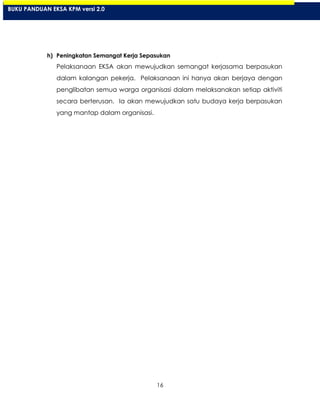 16
h) Peningkatan Semangat Kerja Sepasukan
Pelaksanaan EKSA akan mewujudkan semangat kerjasama berpasukan
dalam kalangan pekerja. Pelaksanaan ini hanya akan berjaya dengan
penglibatan semua warga organisasi dalam melaksanakan setiap aktiviti
secara berterusan. Ia akan mewujudkan satu budaya kerja berpasukan
yang mantap dalam organisasi.
BUKU PANDUAN EKSA KPM versi 2.0
 