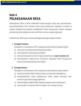 17
BAB 4
PELAKSANAAN EKSA
Pelaksanaan EKSA di KPM melibatkan perancangan yang rapi, pemantauan,
penambahbaikan dan sentiasa amal yang berterusan. Kejayaan amalan ini
adalah bergantung kepada penglibatan Pihak Pengurusan Atasan sebagai
pendorong serta kerjasama dan komitmen semua warga organisasi.
Pelaksanaan EKSA perlu melalui peringkat-peringkat seperti berikut:
1. Peringkat Pertama
Peringkat ini memerlukan KPM melakukan aktiviti-aktiviti seperti berikut:
a) Menubuh Jawatankuasa Pelaksanaan EKSA.
b) Menyediakan carta perbatuanEKSA.
c) Menyenarai peranan dan fungsi jawatankuasa. (rujuk Lampiran A)
d) Mendapatkan sepenuhnya komitmen daripada Pihak Pengurusan
Atasan terhadap pelaksanaan EKSA.
2. Peringkat Kedua
Peringkat ini memerlukan KPM melakukan aktiviti-aktiviti seperti berikut:
a) Mempromosikan EKSA melalui poster, bunting dan sebagainya.
b) Menghebahkan carta pelaksanaan EKSA, pelan kawasan dan
senarai tugas serta tanggungjawab.
c) Menerangkan objektif EKSA kepada pegawai dan kakitangan.
d) Mewujudkan kumpulan EKSA mengikut zon masing-masing.
BUKU PANDUAN EKSA KPM versi 2.0
 