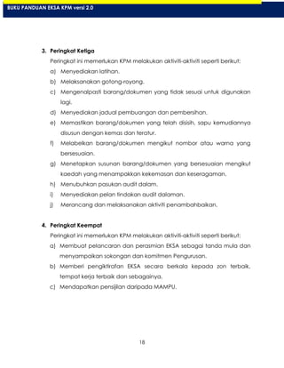 18
3. Peringkat Ketiga
Peringkat ini memerlukan KPM melakukan aktiviti-aktiviti seperti berikut:
a) Menyediakan latihan.
b) Melaksanakan gotong-royong.
c) Mengenalpasti barang/dokumen yang tidak sesuai untuk digunakan
lagi.
d) Menyediakan jadual pembuangan dan pembersihan.
e) Memastikan barang/dokumen yang telah disisih, sapu kemudiannya
disusun dengan kemas dan teratur.
f) Melabelkan barang/dokumen mengikut nombor atau warna yang
bersesuaian.
g) Menetapkan susunan barang/dokumen yang bersesuaian mengikut
kaedah yang menampakkan kekemasan dan keseragaman.
h) Menubuhkan pasukan audit dalam.
i) Menyediakan pelan tindakan audit dalaman.
j) Merancang dan melaksanakan aktiviti penambahbaikan.
4. Peringkat Keempat
Peringkat ini memerlukan KPM melakukan aktiviti-aktiviti seperti berikut:
a) Membuat pelancaran dan perasmian EKSA sebagai tanda mula dan
menyampaikan sokongan dan komitmen Pengurusan.
b) Memberi pengiktirafan EKSA secara berkala kepada zon terbaik,
tempat kerja terbaik dan sebagainya.
c) Mendapatkan pensijilan daripada MAMPU.
BUKU PANDUAN EKSA KPM versi 2.0
 