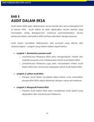 19
BAB 5
AUDIT DALAM EKSA
Audit dalam EKSA perlu dilaksanakan secara kendiri oleh semua Bahagian/Unit
di bawah KPM. Audit dalam ini perlu dijadualkan secara berkala bagi
memastikan setiap Bahagian/Unit membuat penambahbaikan secara
berterusan dalam memastikan EKSA sentiasa diamalkan dengan jayanya.
Audit dalam hendaklah dilaksanakan oleh juruaudit yang dilantik oleh
Jabatan/Agensi. Langkah yang terlibat adalah seperti berikut:
Langkah 1: Membentuk pasukan audit
o Jawatankuasa Pelaksana EKSA perlu mengenalpasti, melatih dan
melantik juruaudit untuk melaksanakan aktiviti Audit Dalam EKSA.
o Jawatankuasa Pelaksana juga perlu menyediakan kriteria Audit
Dalam EKSA dan menentukan kekerapan aktiviti Audit Dalam EKSA.
Langkah 2: Latihan Audit EKSA
o Pasukan Audit Dalam hendaklah diberi latihan untuk memastikan
pengauditan EKSA dapat dijalankan dengan cekap dan berkesan.
Langkah 3: Mengaudit Prestasi EKSA
o Pasukan Audit Dalam EKSA akan menjalankan audit seperti yang
dijadualkan oleh Jawatankuasa Pelaksana.
BUKU PANDUAN EKSA KPM versi 2.0
 