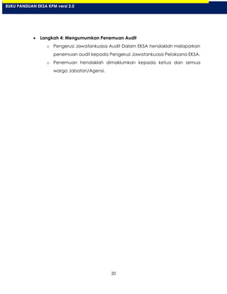 20
Langkah 4: Mengumumkan Penemuan Audit
o Pengerusi Jawatankuasa Audit Dalam EKSA hendaklah melaporkan
penemuan audit kepada Pengerusi Jawatankuasa Pelaksana EKSA.
o Penemuan hendaklah dimaklumkan kepada ketua dan semua
warga Jabatan/Agensi.
BUKU PANDUAN EKSA KPM versi 2.0
 
