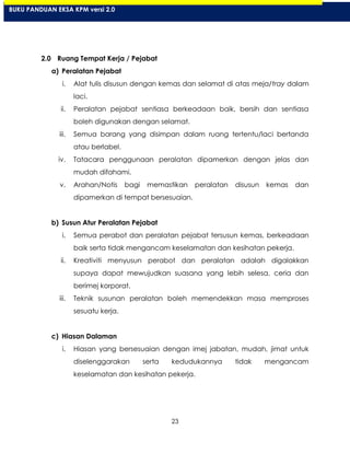 23
2.0 Ruang Tempat Kerja / Pejabat
a) Peralatan Pejabat
i. Alat tulis disusun dengan kemas dan selamat di atas meja/tray dalam
laci.
ii. Peralatan pejabat sentiasa berkeadaan baik, bersih dan sentiasa
boleh digunakan dengan selamat.
iii. Semua barang yang disimpan dalam ruang tertentu/laci bertanda
atau berlabel.
iv. Tatacara penggunaan peralatan dipamerkan dengan jelas dan
mudah difahami.
v. Arahan/Notis bagi memastikan peralatan disusun kemas dan
dipamerkan di tempat bersesuaian.
b) Susun Atur Peralatan Pejabat
i. Semua perabot dan peralatan pejabat tersusun kemas, berkeadaan
baik serta tidak mengancam keselamatan dan kesihatan pekerja.
ii. Kreativiti menyusun perabot dan peralatan adalah digalakkan
supaya dapat mewujudkan suasana yang lebih selesa, ceria dan
berimej korporat.
iii. Teknik susunan peralatan boleh memendekkan masa memproses
sesuatu kerja.
c) Hiasan Dalaman
i. Hiasan yang bersesuaian dengan imej jabatan, mudah, jimat untuk
diselenggarakan serta kedudukannya tidak mengancam
keselamatan dan kesihatan pekerja.
BUKU PANDUAN EKSA KPM versi 2.0
 