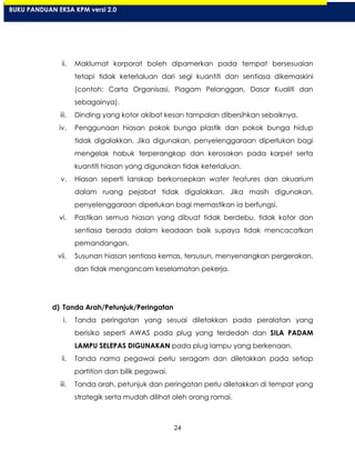24
ii. Maklumat korporat boleh dipamerkan pada tempat bersesuaian
tetapi tidak keterlaluan dari segi kuantiti dan sentiasa dikemaskini
(contoh: Carta Organisasi, Piagam Pelanggan, Dasar Kualiti dan
sebagainya).
iii. Dinding yang kotor akibat kesan tampalan dibersihkan sebaiknya.
iv. Penggunaan hiasan pokok bunga plastik dan pokok bunga hidup
tidak digalakkan. Jika digunakan, penyelenggaraan diperlukan bagi
mengelak habuk terperangkap dan kerosakan pada karpet serta
kuantiti hiasan yang digunakan tidak keterlaluan.
v. Hiasan seperti lanskap berkonsepkan water features dan akuarium
dalam ruang pejabat tidak digalakkan. Jika masih digunakan,
penyelenggaraan diperlukan bagi memastikan ia berfungsi.
vi. Pastikan semua hiasan yang dibuat tidak berdebu, tidak kotor dan
sentiasa berada dalam keadaan baik supaya tidak mencacatkan
pemandangan.
vii. Susunan hiasan sentiasa kemas, tersusun, menyenangkan pergerakan,
dan tidak mengancam keselamatan pekerja.
d) Tanda Arah/Petunjuk/Peringatan
i. Tanda peringatan yang sesuai diletakkan pada peralatan yang
berisiko seperti AWAS pada plug yang terdedah dan SILA PADAM
LAMPU SELEPAS DIGUNAKAN pada plug lampu yang berkenaan.
ii. Tanda nama pegawai perlu seragam dan diletakkan pada setiap
partition dan bilik pegawai.
iii. Tanda arah, petunjuk dan peringatan perlu diletakkan di tempat yang
strategik serta mudah dilihat oleh orang ramai.
BUKU PANDUAN EKSA KPM versi 2.0
 