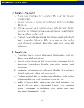 25
e) Ruang Kerja Terperingkat
i. Ruang kerja terperingkat ini merangkumi Bilik Server dan Kawasan
Kerja Larangan.
ii. Kawasan bilik ini perlu sentiasa kemas, tersusun, bersih, tidak berdebu
dan selesa.
iii. Sistem pengurusan ruang kerja terperingkat perlu diamalkan dengan
memenuhi ciri-ciri keselamatan pengguna (tatacara yang ditetapkan
dalam peraturan keselamatan).
iv. Pegawai yang bertanggungjawab (pemilik/ownership) perlu dilantik
bagi menguruskan kebersihan bilik. Nama pegawai dan nombor
untuk dihubungi hendaklah dipamerkan pada pintu masuk bilik
berkenaan.
f) Ruang Kaunter
i. Persekitaran kaunter sentiasa dilap supaya tidak berdebu, bersih dan
disusun supaya kelihatan kemas.
ii. Kaunter utama mempunyai sistem maklumbalas pelanggan, direktori
pelanggan, borang/brosur berkaitan dan bahan bacaan untuk
pelanggan.
iii. Tanda arah, petunjuk dan peringatan perlu diletakkan di tempat yang
strategik serta mudah dilihat oleh orang ramai.
iv. Peralatan pejabat dan kemudahan yang disediakan perlu sentiasa
berkeadaan baik dan boleh digunakan dengan selamat.
v. Maklumat korporat boleh dipamerkan tetapi tidak keterlaluan dari
segi kuantiti dan sentiasa dikemaskini (contoh: carta organisasi,
piagam pelanggan, pemberitahuan atau arahan yang perlu
disampaikan kepada pelanggan).
BUKU PANDUAN EKSA KPM versi 2.0
 