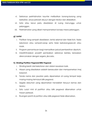 26
vi. Sekiranya perkhidmatan kaunter melibatkan borang-borang yang
berkaitan, ianya perlulah disusun dengan teratur dan dilabelkan.
vii. Sofa atau kerusi perlu disediakan di ruang menunggu untuk
pelanggan.
viii. Perkhidmatan yang diberi mempamerkan konsep mesra pelanggan.
g) Lantai
i. Pastikan tong sampah disediakan, lantai selamat dan tidak licin, tiada
kekotoran atau sampah-sarap serta tidak berlubang/pecah atau
rosak.
ii. Program pemantauan bagi memastikan jadual pembersihan dipatuhi.
iii. Inisiatif/tindakan proaktif pembaikan sekiranya berlaku kerosakan
direncanakan dengan segera, jika ada.
h) Dinding/Partition Pegawai/Bilik Pegawai
i. Dinding bersih dari kekotoran dan dalam keadaan baik.
ii. Hiasan yang disediakan adalah bersesuaian dan mempamerkan imej
korporat.
iii. Tanda nama dan jawatan perlu dipamerkan di ruang tempat kerja
masing-masing termasuk bilik pegawai.
iv. Segala dokumen yang dipamerkan hendaklah tersusun kemas dan
teratur.
v. Satu sudut mini di partition atau bilik pegawai dibenarkan untuk
hiasan peribadi.
vi. Ruangan pantri di partition atau bilik pegawai tidak dibenarkan.
BUKU PANDUAN EKSA KPM versi 2.0
 