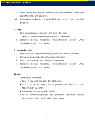 27
vii. Status pergerakan pegawai (sekiranya perlu) dipamerkan di hadapan
di partition atau bilik pegawai.
viii. Senarai aset alih kerajaan (Kew-PA 7) dipaparkan di partition atau bilik
pegawai.
i) Siling
i. Siling berada dalam keadaan yang bersih dan baik.
ii. Label dan penunjuk arah yang bersesuaian disediakan.
iii. Sekiranya berlaku kerosakan, inisiatif/tindakan proaktif untuk
pembaikan segera perlu diambil.
j) Lampu dan soket
i. Pelan lampu/suis dipamerkan dengan jelas dan mudah difahami.
ii. Semua lampu perlu bersih, berfungsi dengan baik.
iii. Semua soket elektrik perlu berfungsi dengan baik.
iv. Sekiranya berlaku kerosakan, inisiatif/tindakan proaktif untuk
pembaikan segera perlu diambil.
k) Meja
i. Di bahagian atas meja
Satu (1) tray surat (jika ada) dan dilabelkan.
Satu (1) sudut mini dengan 5 barangan peribadi dibenarkan untuk
tapak hiasan (optional).
Telefon dan buku direktori (optional).
Fail-fail aktif/diari/organizer dan peralatan hendaklah disusun
dengan kemas dan teratur pada setiap masa.
BUKU PANDUAN EKSA KPM versi 2.0
 