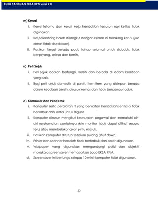 30
m) Kerusi
i. Kerusi tetamu dan kerusi kerja hendaklah tersusun rapi ketika tidak
digunakan.
ii. Kot/selendang boleh disangkut dengan kemas di belakang kerusi (jika
almari tidak disediakan).
iii. Pastikan kerusi berada pada tahap selamat untuk diduduk, tidak
bergoyang, selesa dan bersih.
n) Peti Sejuk
i. Peti sejuk adalah berfungsi, bersih dan berada di dalam keadaan
yang baik.
ii. Bagi peti sejuk domestik di pantri, item-item yang disimpan berada
dalam keadaan bersih, disusun kemas dan tidak bercampur aduk.
o) Komputer dan Pencetak
i. Komputer serta peralatan IT yang berkaitan hendaklah sentiasa tidak
berhabuk dan sedia untuk diguna.
ii. Komputer disusun mengikut kesesuaian pegawai dan mematuhi ciri-
ciri keselamatan contohnya skrin monitor tidak dapat dilihat secara
terus atau membelakangkan pintu masuk.
iii. Pastikan komputer ditutup sebelum pulang (shut down).
iv. Printer dan scanner haruslah tidak berhabuk dan boleh digunakan.
v. Wallpaper yang digunakan mengandungi polisi dan objektif
manakala screensaver memaparkan Logo EKSA KPM.
vi. Screensaver ini berfungsi selepas 10 minit komputer tidak digunakan.
BUKU PANDUAN EKSA KPM versi 2.0
 