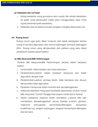 31
p) Pelabelan dan Lot Parkir
i. Setiap peralatan yang gunasama dan mudah alih sahaja disediakan
lot parkir yang bersesuaian (tidak perlu menggunakan tape untuk
tujuan penanda parkir peralatan).
ii. Pelabelan dan lot alatan haruslah seragam mengikut kesesuaian zon.
3.0 Ruang Umum
Ruang umum juga perlu diberi tumpuan dari aspek penjagaan kerana
ruang ini sentiasa digunakan oleh semua kakitangan termasuk pelanggan
KPM. Ruang umum yang dimaksudkan dan perkara yang perlu diberi
penekanan adalah seperti berikut:
a) Bilik Mesyuarat/Bilik Perbincangan
Pastikan Bilik Mesyuarat/Bilik Perbincangan berada dalam keadaan
berikut:
i. Lantai bersih, tidak berdebu dan tiada kekotoran.
ii. Peralatan/kemudahan dalam keadaan sempurna dan boleh
digunakan dengan baik.
iii. Peralatan/kemudahan sentiasa bersih, tidak berhabuk dan disusun
kemas ketika tidak digunakan.
iv. Peralatan mempunyai sistem inventori dan penyelenggaraan.
v. Maklumat berkaitan mesyuarat hendaklah dipamerkan di pintu masuk
bilik mesyuarat. Contoh: Penggunaan papan tanda (slot in board).
vi. Hiasan berbentuk korporat boleh menaikkan suasana bilik dan
memerlukan penyelenggaraan secara berkala (contoh: gambar,
maklumat pencapaian Kementerian/Bahagian, penyataan
kualiti/hala tuju, piagam pelanggan, program Kementerian/Bahagian
dan lain-lain).
BUKU PANDUAN EKSA KPM versi 2.0
 