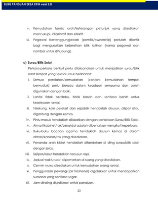 33
v. Kemudahan tanda arah/keterangan petunjuk yang disediakan
mencukupi, informatif dan efektif.
vi. Pegawai bertanggungjawab (pemilik/ownership) perlulah dilantik
bagi menguruskan kebersihan bilik latihan (nama pegawai dan
nombor untuk dihubungi).
c) Surau/Bilik Solat
Perkara-perkara berikut perlu dilaksanakan untuk menjadikan surau/bilik
solat tempat yang selesa untuk beribadat:
i. Semua peralatan/kemudahan (contoh: kemudahan tempat
berwuduk) perlu berada dalam keadaan sempurna dan boleh
digunakan dengan baik.
ii. Lantai tidak berdebu, tidak basah dan sentiasa bersih untuk
keselesaan ramai.
iii. Telekung, kain pelekat dan sejadah hendaklah disusun, dilipat atau
digantung dengan kemas.
iv. Pintu masuk hendaklah dilabelkan dengan perkataan Surau/Bilik Solat.
v. Almari/kabinet/rak/penyidai adalah dibenarkan mengikut keperluan.
vi. Buku-buku bacaan agama hendaklah disusun kemas di dalam
almari/kabinet/rak yang disediakan.
vii. Penanda arah kiblat hendaklah ditandakan di siling surau/bilik solat
dengan jelas.
viii. Selipar/kasut hendaklah tersusun rapi.
ix. Jadual waktu solat dipamerkan di ruang yang disediakan.
x. Cermin muka disediakan untuk kemudahan orang ramai.
xi. Penggunaan pewangi (air freshener) digalakkan untuk mendapatkan
suasana yang sentiasa segar.
xii. Jam dinding disediakan untuk panduan.
BUKU PANDUAN EKSA KPM versi 2.0
 