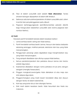 34
xiii. Tidur di dalam surau/bilik solat adalah tidak dibenarkan. Tanda
amaran larangan dipaparkan di dalam bilik tersebut.
xiv. Sekiranya ada kemudahan/peralatan di dalam surau/bilik solat, sistem
inventori dan penyelenggaraan perlu dibuat.
xv. Pegawai bertanggungjawab (pemilik/ownership) perlulah dilantik
bagi menguruskan kebersihan surau/bilik solat (nama pegawai dan
nombor telefon).
d) Pantri
Kawasan pantri hendaklah berada dalam keadaan berikut:
i. Lantai sentiasa bersih, kering dan tidak berbau.
ii. Pantri hendaklah sentiasa bersih, kemas, tersusun dan bebas daripada
sebarang serangga, makhluk perosak, kekotoran dan bau yang tidak
menyenangkan.
iii. Penggunaan pewangi udara digalakkan bagi menghindarkan bau
yang tidak menyenangkan.
iv. Tong sampah disediakan dan ditutup supaya tidak berbau.
v. Semua peralatan/perabot dan perkakas disusun kemas dan teratur
setelah digunakan.
vi. Kabinet/rak dilabelkan dengan nama perkakas di luar pintu dengan
seragam (mengikut kesesuaian).
vii. Pinggan mangkuk/cawan/gelas tidak diletakkan di atas meja dan
sinki selepas digunakan.
viii. Pinggan/mangkuk yang masih basah hendaklah dilap dan disusun
dengan teratur di dalam kabinet/rak.
ix. Kain lap yang kotor dicuci dan disangkut kemas.
x. Sinki mesti dalam keadaan bersih, tidak tersumbat dan tiada sisa
makanan.
BUKU PANDUAN EKSA KPM versi 2.0
 
