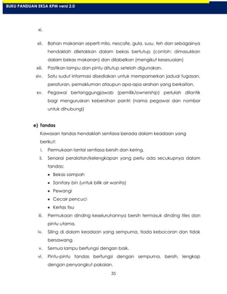 35
xi.
xii. Bahan makanan seperti milo, nescafe, gula, susu, teh dan sebagainya
hendaklah diletakkan dalam bekas bertutup (contoh: dimasukkan
dalam bekas makanan) dan dilabelkan (mengikut kesesuaian)
xiii. Pastikan lampu dan pintu ditutup setelah digunakan.
xiv. Satu sudut informasi disediakan untuk mempamerkan jadual tugasan,
peraturan, pemakluman ataupun apa-apa arahan yang berkaitan.
xv. Pegawai bertanggungjawab (pemilik/ownership) perlulah dilantik
bagi menguruskan kebersihan pantri (nama pegawai dan nombor
untuk dihubungi)
e) Tandas
Kawasan tandas hendaklah sentiasa berada dalam keadaan yang
berikut:
i. Permukaan lantai sentiasa bersih dan kering.
ii. Senarai peralatan/kelengkapan yang perlu ada secukupnya dalam
tandas:
Bekas sampah
Sanitary bin (untuk bilik air wanita)
Pewangi
Cecair pencuci
Kertas tisu
iii. Permukaan dinding keseluruhannya bersih termasuk dinding tiles dan
pintu utama.
iv. Siling di dalam keadaan yang sempurna, tiada kebocoran dan tidak
bersawang.
v. Semua lampu berfungsi dengan baik.
vi. Pintu-pintu tandas berfungsi dengan sempurna, bersih, lengkap
dengan penyangkut pakaian.
BUKU PANDUAN EKSA KPM versi 2.0
 