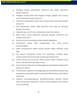 36
vii. Mangkuk tandas berkeadaan sempurna dan boleh digunakan
dengan selamat.
viii. Mangkuk tandas bersih dan lengkap dengan pelapik serta flushing
system berfungsi dengan sempurna.
ix. Urinal bowl berkeadaan bersih dan flushing system berfungsi dengan
sempurna.
x. Sinki berkeadaan bersih, tidak tersumbat dan paip air berfungsi
dengan sempurna.
xi. Meja sinki dan cermin muka berkeadaan bersih dan kering.
xii. Bekas sabun (soap dispenser) berfungsi dengan sempurna dan
sentiasa ada sabun
xiii. Kreativiti untuk menceriakan tandas adalah digalakkan.
xiv. Persekitaran tandas tidak mengeluarkan bau yang kurang
menyenangkan.
xv. Sistem pengudaraan dalam tandas berada dalam keadaan yang
baik.
xvi. Jika tempat mengambil wuduk turut disediakan, pastikan ianya
sentiasa bersih dan semua paip air berfungsi dengan baik.
xvii. Tandas Orang Kurang Upaya (OKU) berada dalam keadaan yang
bersih, baik dan berfungsi sepenuhnya.
xviii. Senarai semak kerja-kerja penyelenggaraan pembersihan dipaparkan
pada pintu bilik air.
xix. Tandatangan pegawai bertanggungjawab (pemilik/ownership) bagi
pengesahan kerja pembersihan yang telah dilaksanakan, perlu dibuat
setiap hari.
xx. Pegawai bertanggungjawab (pemilik/ownership) perlulah dilantik
bagi menguruskan kebersihan tandas (nama pegawai dan nombor
untuk dihubungi).
BUKU PANDUAN EKSA KPM versi 2.0
 