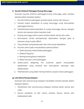 37
f) Kaunter Khidmat Pelanggan/Ruang Menunggu
Kawasan kaunter khidmat pelanggan/ruang menunggu perlu sentiasa
berada dalam keadaan berikut:
i. Kaunter khidmat pelanggan sentiasa bersih, kemas dan tersusun.
ii. Tempat duduk disediakan di ruang menunggu untuk kemudahan
pelanggan/tetamu.
iii. Peralatan/kemudahan/perabot di ruang menunggu disusun dengan
teratur dan berada dalam keadaan baik.
iv. Ruang menunggu tetamu perlu sentiasa bersih, kemas dan ceria.
v. Kemudahan tanda arah/petunjuk dipamerkan dengan jelas di
kawasan yang mudah dilihat.
vi. Tong sampah yang bersesuaian dan mencukupi disediakan.
vii. Kaunter utama perlu menyediakan perkara berikut:
Sistem/borang maklumbalas pelanggan
Direktori Pegawai
Borang-borang/brosur berkaitan
Bahan bacaan untuk pelanggan
viii. Usaha-usaha delighting the customer seperti mewujudkan
persekitaran yang kondusif dan kemudahan sokongan ada
dilaksanakan.
ix. Perkhidmatan yang diberi mempamerkan suasana mesra pelanggan.
g) Lobi Utama/Ruang hadapan
Kawasan lobi utama/ruang hadapan hendaklah sentiasa berada dalam
keadaan berikut:
i. Persekitaran lobi utama/ruang hadapan sentiasa bersih, kemas dan
ceria.
ii. Semua peralatan di lobi utama sentiasa disusun kemas dan
berkeadaan baik.
BUKU PANDUAN EKSA KPM versi 2.0
 