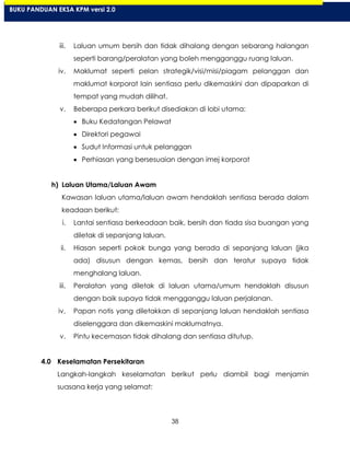 38
iii. Laluan umum bersih dan tidak dihalang dengan sebarang halangan
seperti barang/peralatan yang boleh mengganggu ruang laluan.
iv. Maklumat seperti pelan strategik/visi/misi/piagam pelanggan dan
maklumat korporat lain sentiasa perlu dikemaskini dan dipaparkan di
tempat yang mudah dilihat.
v. Beberapa perkara berikut disediakan di lobi utama:
Buku Kedatangan Pelawat
Direktori pegawai
Sudut Informasi untuk pelanggan
Perhiasan yang bersesuaian dengan imej korporat
h) Laluan Utama/Laluan Awam
Kawasan laluan utama/laluan awam hendaklah sentiasa berada dalam
keadaan berikut:
i. Lantai sentiasa berkeadaan baik, bersih dan tiada sisa buangan yang
diletak di sepanjang laluan.
ii. Hiasan seperti pokok bunga yang berada di sepanjang laluan (jika
ada) disusun dengan kemas, bersih dan teratur supaya tidak
menghalang laluan.
iii. Peralatan yang diletak di laluan utama/umum hendaklah disusun
dengan baik supaya tidak mengganggu laluan perjalanan.
iv. Papan notis yang diletakkan di sepanjang laluan hendaklah sentiasa
diselenggara dan dikemaskini maklumatnya.
v. Pintu kecemasan tidak dihalang dan sentiasa ditutup.
4.0 Keselamatan Persekitaran
Langkah-langkah keselamatan berikut perlu diambil bagi menjamin
suasana kerja yang selamat:
BUKU PANDUAN EKSA KPM versi 2.0
 