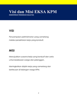 4
Visi dan Misi EKSA KPM
KEMENTERIAN PENDIDIKAN MALAYSIA
VISI
Penyampaian perkhidmatan yang cemerlang
melalui persekitaran kerja yang kondusif.
MISI
Mewujudkan suasana kerja yang kondusif dan ceria
untuk keselesaan warga dan pelanggan.
Meningkatkan disiplin kerja yang cemerlang dan
berterusan di kalangan warga KPM.
 