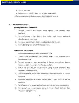 40
iii. Tanda amaran.
iv. Pelan Laluan Kecemasan dan tempat berkumpul.
m) Peruntukan Arahan Keselamatan dipatuhi sepenuhnya.
5.0 Kawasan Persekitaran
a) Tempat Meletak Kenderaan
i. Tempat meletak kenderaan yang sesuai untuk pekerja dan
pelawat.
ii. Tanda/Garisan antara lot-lot dan tunjuk arah laluan pelawat
disediakan dengan jelas.
iii. Kawasan persekitaran dalam keadaan baik dan bersih.
iv. Kemudahan parkir untuk OKU disediakan.
b) Kawasan Persekitaran
i. Lampu jalan berfungsi dan berkeadaan baik.
ii. Jalan di kawasan persekitaran pejabat berkeadaan baik dan tidak
berlubang/rosak.
iii. Taman permainan dan peralatan di taman permainan dalam
keadaan baik dan selamat untuk digunakan.
iv. Sistem kawalan laluan keluar masuk yang mudah difahami dan
dipatuhi, ada disediakan.
v. Tanaman/pokok dijaga rapi dan tiada pokok rosak/mati di sekitar
kawasan.
vi. Kawasan padang (jika ada) bersih dan rumput tidak dibiarkan
panjang.
vii. Tong/bakul sampah yang disediakan bersesuaian dan mencukupi.
viii. Kawasan/tong pengumpulan sampah bersih, tidak berbau dan
diuruskan dengan baik.
BUKU PANDUAN EKSA KPM versi 2.0
 