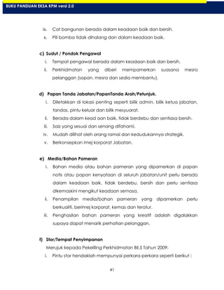 41
ix. Cat bangunan berada dalam keadaan baik dan bersih.
x. Pili bomba tidak dihalang dan dalam keadaan baik.
c) Sudut / Pondok Pengawal
i. Tempat pengawal berada dalam keadaan baik dan bersih.
ii. Perkhidmatan yang diberi mempamerkan suasana mesra
pelanggan (sopan, mesra dan sedia membantu).
d) Papan Tanda Jabatan/PapanTanda Arah/Petunjuk.
i. Diletakkan di lokasi penting seperti bilik admin, bilik ketua jabatan,
tandas, pintu keluar dan bilik mesyuarat.
ii. Berada dalam kead aan baik, tidak berdebu dan sentiasa bersih.
iii. Saiz yang sesuai dan senang difahami.
iv. Mudah dilihat oleh orang ramai dan kedudukannya strategik.
v. Berkonsepkan imej korporat Jabatan.
e) Media/Bahan Pameran
i. Bahan media atau bahan pameran yang dipamerkan di papan
notis atau papan kenyataan di seluruh jabatan/unit perlu berada
dalam keadaan baik, tidak berdebu, bersih dan perlu sentiasa
dikemaskini mengikut keadaan semasa.
ii. Penampilan media/bahan pameran yang dipamerkan perlu
berkualiti, berimej korporat, kemas dan teratur.
iii. Penghasilan bahan pameran yang kreatif adalah digalakkan
supaya dapat menarik perhatian pelanggan.
f) Stor/Tempat Penyimpanan
Merujuk kepada Pekeliling Perkhidmatan Bil.5 Tahun 2009:
i. Pintu stor hendaklah mempunyai perkara-perkara seperti berikut :
BUKU PANDUAN EKSA KPM versi 2.0
 