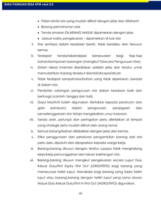42
Pelan lantai stor yang mudah dilihat dengan jelas dan difahami
Borang permohonan stok
Tanda amaran DILARANG MASUK dipamerkan dengan jelas
Jadual waktu pengeluaran - dipamerkan di luar stor
ii. Stor sentiasa dalam keadaan bersih, tidak berdebu dan tersusun
kemas.
iii. Terdapat tanda/label/abjad bersesuaian bagi tiap-tiap
bahan/komponen barangan (mengikut Tatacara Pengurusan Stor).
iv. Sistem rekod inventori disediakan adalah jelas dan teratur untuk
memudahkan barang tersebut diambil/dicapai/dicari.
v. Tidak terdapat sampah/sisa/bahan yang tidak diperlukan, berada
di dalam stor.
vi. Peralatan sokongan pengurusan stor dalam keadaan baik dan
berfungsi (contoh: tangga dan troli).
vii. Daya kreativiti boleh digunakan (tertakluk kepada peraturan dan
garis panduan) dalam pengurusan, penjagaan dan
penyelenggaraan stor tetapi mengekalkan unsur korporat.
viii. Tanda arah, petunjuk dan peringatan perlu diletakkan di tempat
yang strategik serta mudah dilihat oleh orang ramai.
ix. Semua barang/bahan dilabelkan dengan jelas dan kemas.
x. Etika penggunaan dan peraturan pengambilan barang dari stor
perlu ada, dipatuhi dan dipaparkan kepada warga kerja.
xi. Barang-barang disusun dengan teratur supaya tidak menghalang
kerja-kerja pemunggahan dan laluan kakitangan stor.
xii. Barang-barang disusun mengikut pengeluaran secara Luput Dulu
Keluar Dulu/First Expiry First Out (LDKD/FEFO) bagi barang yang
mempunyai tarikh luput. Manakala bagi barang yang tiada tarikh
luput atau barang-barang dengan tarikh luput yang sama aturan
Masuk Dulu Keluar Dulu/First In First Out (MDKD/FIFO) digunakan.
BUKU PANDUAN EKSA KPM versi 2.0
 
