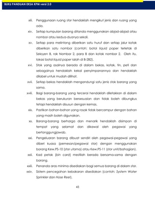 43
xiii. Penggunaan ruang stor hendaklah mengikut jenis dan ruang yang
ada.
xiv. Setiap kumpulan barang ditanda menggunakan abjad-abjad atau
nombor atau kedua-duanya sekali.
xv. Setiap para melintang diberikan satu huruf dan setiap jalur kotak
diberikan satu nombor (contoh: botol liquid paper terletak di
Seksyen B, rak Nombor 2, para B dan kotak nombor 2. Oleh itu,
lokasi botol liquid paper ialah di B-2B2).
xvi. Stok yang asalnya berada di dalam bekas, kotak, tin, peti dan
sebagainya hendaklah kekal penyimpanannya dan hendaklah
dilabel untuk mudah dilihat.
xvii. Setiap bekas hendaklah mengandungi satu jenis stok barang yang
sama.
xviii. Bagi barang-barang yang tercerai hendaklah diletakkan di dalam
bekas yang berukuran bersesuaian dan tidak boleh dibungkus
tetapi hendaklah disusun dengan kemas.
xix. Pastikan bahan-bahan yang rosak tidak bercampur dengan bahan
yang masih boleh digunakan.
xx. Barang-barang berharga dan menarik hendaklah disimpan di
tempat yang selamat dan dikawal oleh pegawai yang
bertanggungjawab.
xxi. Pengeluaran barang dibuat sendiri oleh pegawai-pegawai yang
diberi kuasa (pemesan/pegawai stor) dengan menggunakan
borang Kew.PS-10 (stor utama) atau Kew.PS-11 (stor unit/bahagian).
xxii. Kad petak (bin card) mestilah berada bersama-sama dengan
barang.
xxiii. Penanda aras minima disediakan bagi semua barang di dalam stor.
xxiv. Sistem pencegahan kebakaran disediakan (contoh: System Water
Sprinkler dan Hose Reel).
BUKU PANDUAN EKSA KPM versi 2.0
 
