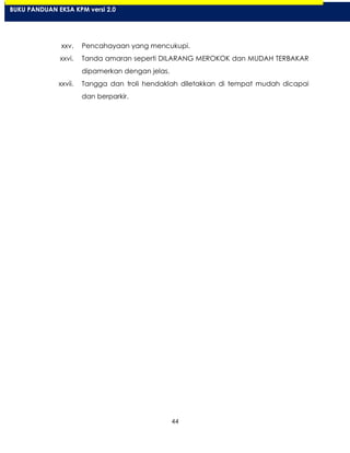 44
xxv. Pencahayaan yang mencukupi.
xxvi. Tanda amaran seperti DILARANG MEROKOK dan MUDAH TERBAKAR
dipamerkan dengan jelas.
xxvii. Tangga dan troli hendaklah diletakkan di tempat mudah dicapai
dan berparkir.
BUKU PANDUAN EKSA KPM versi 2.0
 