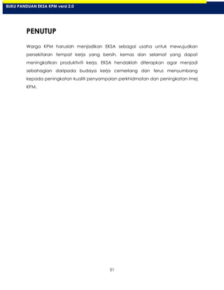 51
PENUTUP
Warga KPM haruslah menjadikan EKSA sebagai usaha untuk mewujudkan
persekitaran tempat kerja yang bersih, kemas dan selamat yang dapat
meningkatkan produktiviti kerja. EKSA hendaklah diterapkan agar menjadi
sebahagian daripada budaya kerja cemerlang dan terus menyumbang
kepada peningkatan kualiti penyampaian perkhidmatan dan peningkatan imej
KPM.
BUKU PANDUAN EKSA KPM versi 2.0
 