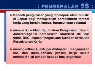Kaedah pengurusan yang dipelopori oleh industri
di Jepun bagi mewujudkan persekitaran tempat
kerja yang bersih, kemas, tersusun dan selamat
memperkukuhkan lagi Sistem Pengurusan Kualiti
Jabatan/Agensi berasaskan Standard MS ISO
9000, BAGI klausa Pengurusan Sumber berkaitan
Persekitaran Kerja
meningkatkan kualiti perkhidmatan, menjimatkan
kos dan memudahkan proses kerja selain
memberi nilai tambah kepada imej organisasi
 