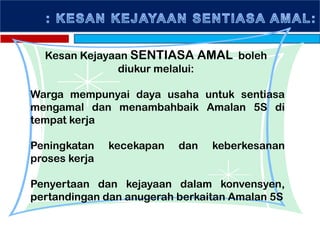 Kesan Kejayaan SENTIASA AMAL boleh
diukur melalui:
Warga mempunyai daya usaha untuk sentiasa
mengamal dan menambahbaik Amalan 5S di
tempat kerja
Peningkatan kecekapan dan keberkesanan
proses kerja
Penyertaan dan kejayaan dalam konvensyen,
pertandingan dan anugerah berkaitan Amalan 5S
 