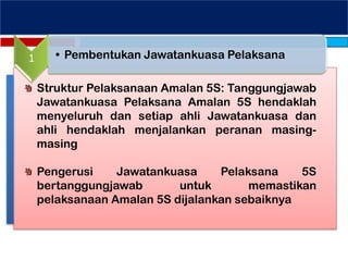1 • Pembentukan Jawatankuasa Pelaksana
Struktur Pelaksanaan Amalan 5S: Tanggungjawab
Jawatankuasa Pelaksana Amalan 5S hendaklah
menyeluruh dan setiap ahli Jawatankuasa dan
ahli hendaklah menjalankan peranan masing-
masing
Pengerusi Jawatankuasa Pelaksana 5S
bertanggungjawab untuk memastikan
pelaksanaan Amalan 5S dijalankan sebaiknya
 