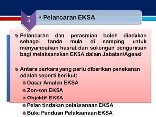 Pelancaran dan perasmian boleh diadakan
sebagai tanda mula di samping untuk
menyampaikan hasrat dan sokongan pengurusan
bagi melaksanakan EKSA dalam Jabatan/Agensi
Antara perkara yang perlu diberikan penekanan
adalah seperti berikut:
Dasar Amalan EKSA
Zon-zon EKSA
Objektif EKSA
Pelan tindakan pelaksanaan EKSA
Buku Panduan Pelaksanaan EKSA
4
• Pelancaran EKSA
 