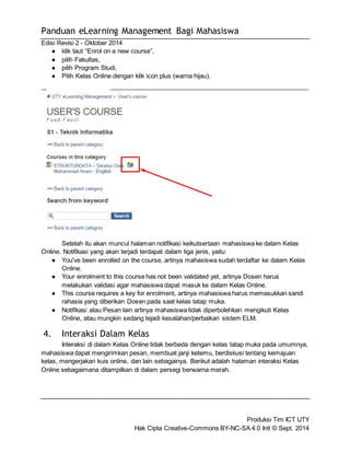 Panduan eLearning Management Bagi Mahasiswa 
Edisi Revisi 2 - Oktober 2014 
Setelah itu akan muncul halaman notifikasi keikutsertaan mahasiswa ke dalam Kelas 
● You've been enrolled on the course, artinya mahasiswa sudah terdaftar ke dalam Kelas 
Produksi Tim ICT UTY 
● klik taut “Enrol on a new course”, 
● pilih Fakultas, 
● pilih Program Studi, 
● Pilih Kelas Online dengan klik icon plus (warna hijau). 
Online. Notifikasi yang akan terjadi terdapat dalam tiga jenis, yaitu: 
Hak Cipta Creative-Commons BY-NC-SA 4.0 Intl © Sept. 2014 
Online. 
● Your enrolment to this course has not been validated yet, artinya Dosen harus 
melakukan validasi agar mahasiswa dapat masuk ke dalam Kelas Online. 
● This course requires a key for enrolment, artinya mahasiswa harus memasukkan sandi 
rahasia yang diberikan Dosen pada saat kelas tatap muka. 
● Notifikasi atau Pesan lain artinya mahasiswa tidak diperbolehkan mengikuti Kelas 
Online, atau mungkin sedang tejadi kesalahan/perbaikan sistem ELM. 
4. Interaksi Dalam Kelas 
Interaksi di dalam Kelas Online tidak berbeda dengan kelas tatap muka pada umumnya, 
mahasiswa dapat mengirimkan pesan, membuat janji ketemu, berdiskusi tentang kemajuan 
kelas, mengerjakan kuis online, dan lain sebagainya. Berikut adalah halaman interaksi Kelas 
Online sebagaimana ditampilkan di dalam persegi berwarna merah. 
 