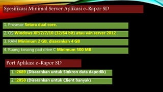 Spesifikasi Minimal Server Aplikasi e-Rapor SD
1. Prosesor Setara dual core.
2. OS Windows XP/7/7/10 (32/64 bit) atau win server 2012
3. RAM Minimum 2 GB, disarankan 4 GB
4. Ruang kosong pad drive C Minimum 500 MB
Port Aplikasi e-Rapor SD
1. :2689 (Disarankan untuk Sinkron data dapodik)
2. :2050 (Disarankan untuk Client banyak)
 