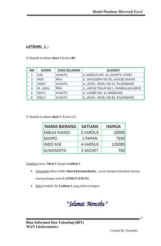 Modul Panduan Microsoft Excel
Bina Informasi Dan Teknologi (BIT)
MAN Lhokseumawe
Created By :Susandra
6
LATIHAN 1 :
☺ Buatlah di dalam sheet 1 Kolom B2
☺ Buatlah di dalam sheet 1 Kolom G2
Gantikan nama Sheet 1 dengan Latihan 1
• Simpanlah dalam folder Data Ekstrakurikuler, sesuai dengan kelompok masing-
masing dengan nama LATIHAN EXCEL
• Buka kembali file Latihan-1 yang telah tersimpan
 