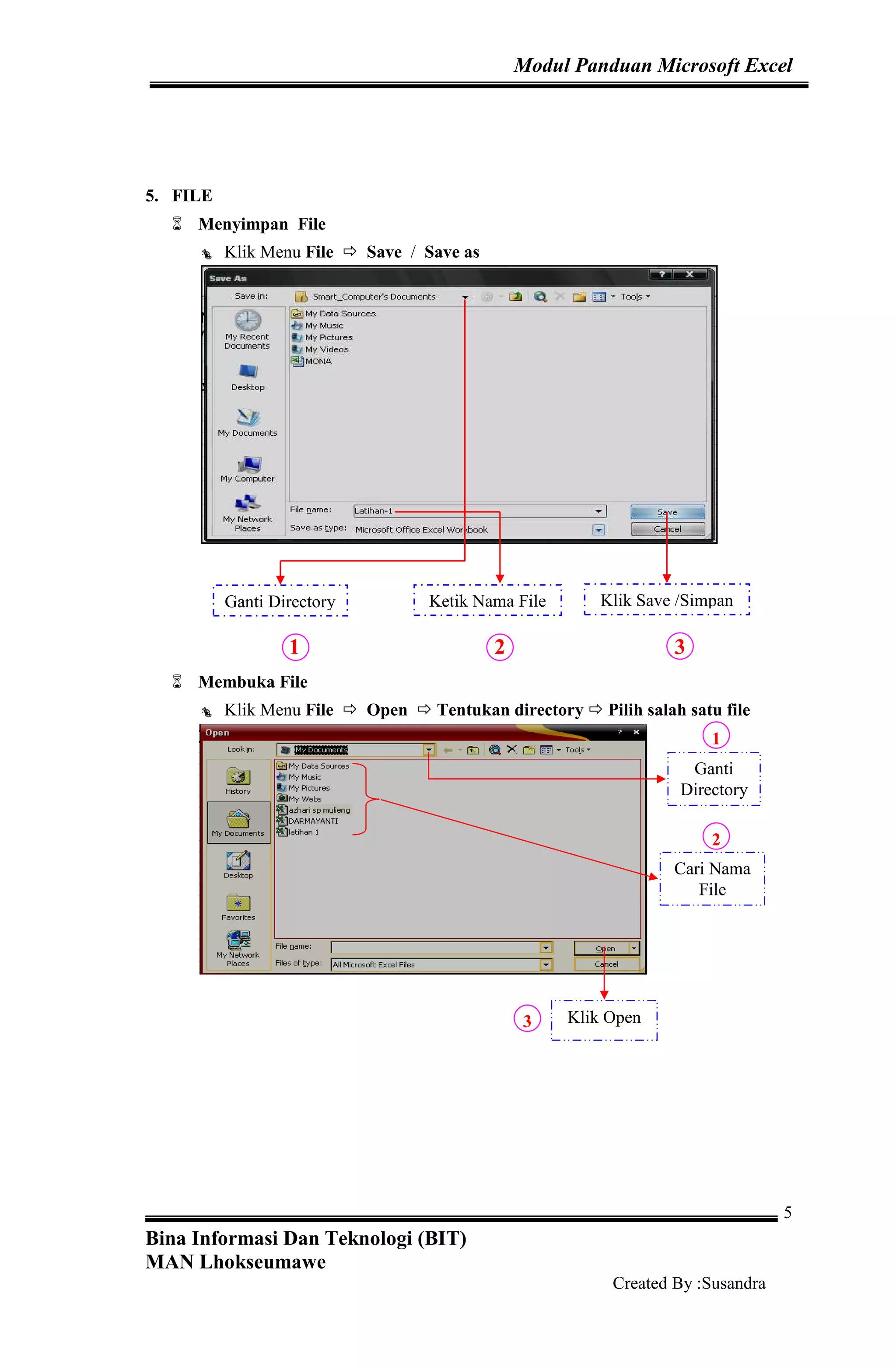 Modul Panduan Microsoft Excel
Bina Informasi Dan Teknologi (BIT)
MAN Lhokseumawe
Created By :Susandra
5
5. FILE
Menyimpan File
Klik Menu File Save / Save as
1 2 3
Membuka File
Klik Menu File Open Tentukan directory Pilih salah satu file
1
2
3
Ganti Directory Ketik Nama File Klik Save /Simpan
Ganti
Directory
Cari Nama
File
Klik Open
 