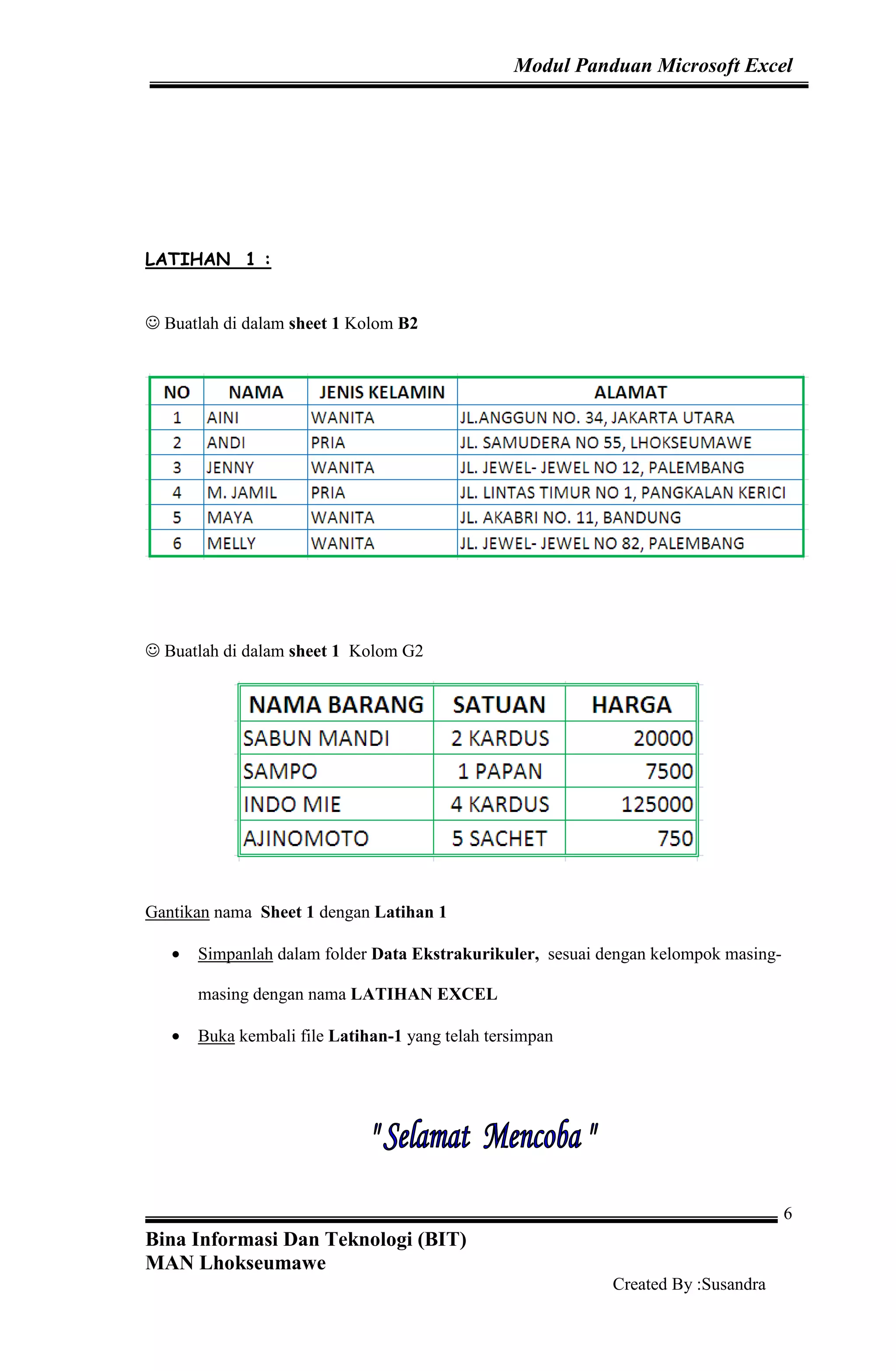 Modul Panduan Microsoft Excel
Bina Informasi Dan Teknologi (BIT)
MAN Lhokseumawe
Created By :Susandra
6
LATIHAN 1 :
☺ Buatlah di dalam sheet 1 Kolom B2
☺ Buatlah di dalam sheet 1 Kolom G2
Gantikan nama Sheet 1 dengan Latihan 1
• Simpanlah dalam folder Data Ekstrakurikuler, sesuai dengan kelompok masing-
masing dengan nama LATIHAN EXCEL
• Buka kembali file Latihan-1 yang telah tersimpan
 