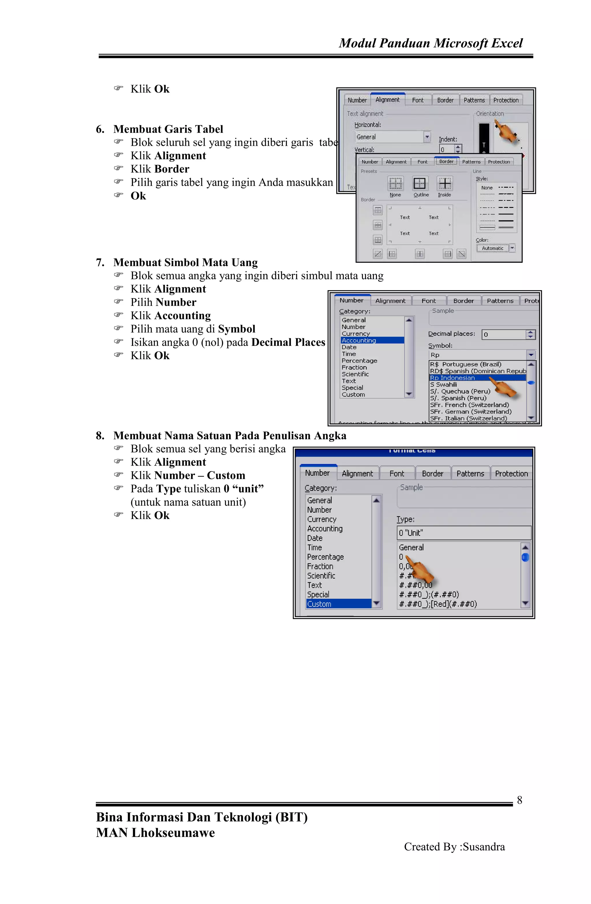 Modul Panduan Microsoft Excel
Bina Informasi Dan Teknologi (BIT)
MAN Lhokseumawe
Created By :Susandra
8
Klik Ok
6. Membuat Garis Tabel
Blok seluruh sel yang ingin diberi garis tabel
Klik Alignment
Klik Border
Pilih garis tabel yang ingin Anda masukkan
Ok
7. Membuat Simbol Mata Uang
Blok semua angka yang ingin diberi simbul mata uang
Klik Alignment
Pilih Number
Klik Accounting
Pilih mata uang di Symbol
Isikan angka 0 (nol) pada Decimal Places
Klik Ok
8. Membuat Nama Satuan Pada Penulisan Angka
Blok semua sel yang berisi angka
Klik Alignment
Klik Number – Custom
Pada Type tuliskan 0 “unit”
(untuk nama satuan unit)
Klik Ok
 