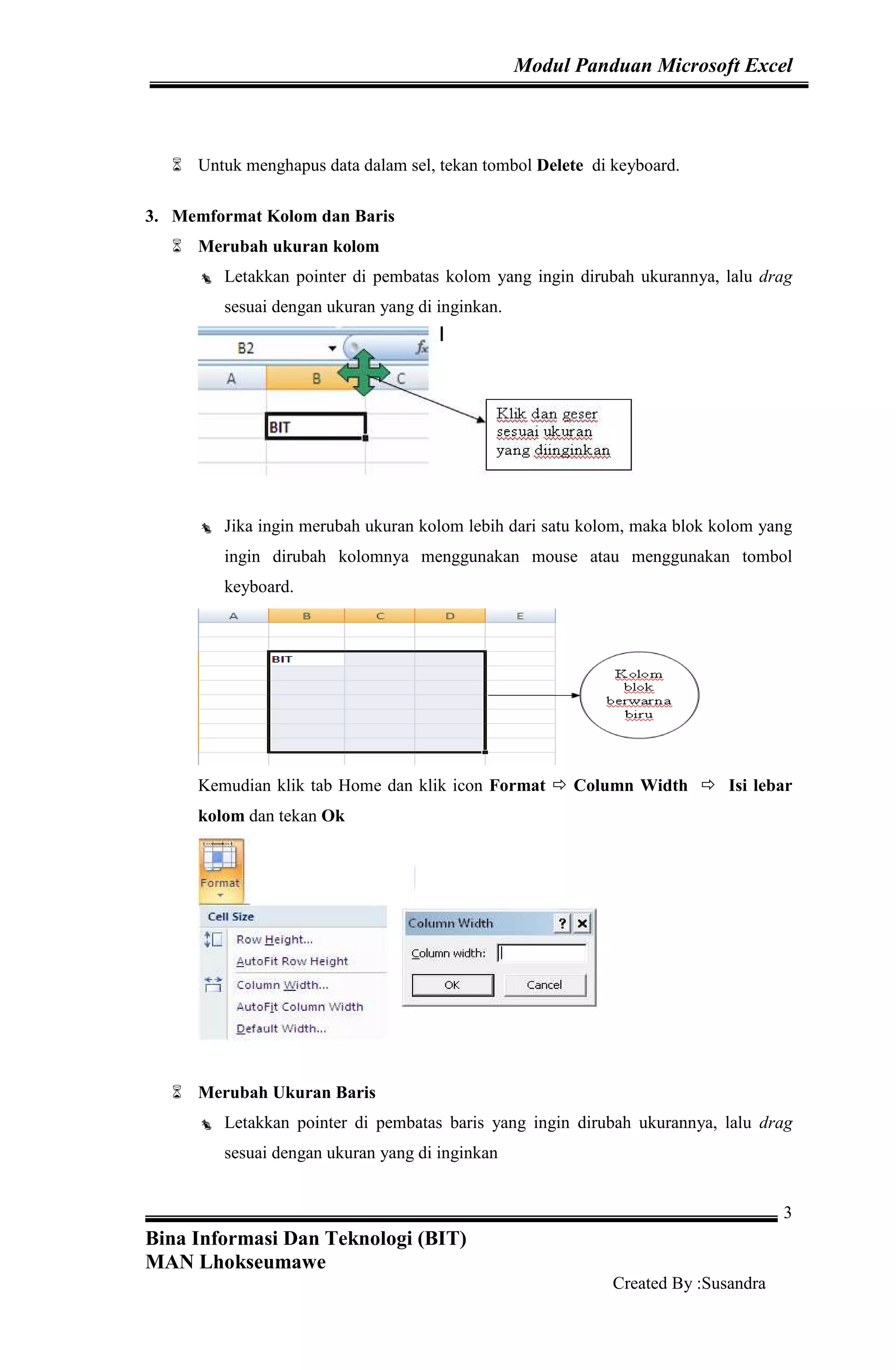 Modul Panduan Microsoft Excel
Bina Informasi Dan Teknologi (BIT)
MAN Lhokseumawe
Created By :Susandra
3
Untuk menghapus data dalam sel, tekan tombol Delete di keyboard.
3. Memformat Kolom dan Baris
Merubah ukuran kolom
Letakkan pointer di pembatas kolom yang ingin dirubah ukurannya, lalu drag
sesuai dengan ukuran yang di inginkan.
Jika ingin merubah ukuran kolom lebih dari satu kolom, maka blok kolom yang
ingin dirubah kolomnya menggunakan mouse atau menggunakan tombol
keyboard.
Kemudian klik tab Home dan klik icon Format Column Width Isi lebar
kolom dan tekan Ok
Merubah Ukuran Baris
Letakkan pointer di pembatas baris yang ingin dirubah ukurannya, lalu drag
sesuai dengan ukuran yang di inginkan
 