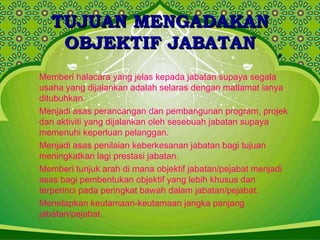 TUJUAN MENGADAKANTUJUAN MENGADAKAN
OBJEKTIF JABATANOBJEKTIF JABATAN
Memberi halacara yang jelas kepada jabatan supaya segala
usaha yang dijalankan adalah selaras dengan matlamat ianya
ditubuhkan.
Menjadi asas perancangan dan pembangunan program, projek
dan aktiviti yang dijalankan oleh sesebuah jabatan supaya
memenuhi keperluan pelanggan.
Menjadi asas penilaian keberkesanan jabatan bagi tujuan
meningkatkan lagi prestasi jabatan.
Memberi tunjuk arah di mana objektif jabatan/pejabat menjadi
asas bagi pembentukan objektif yang lebih khusus dan
terperinci pada peringkat bawah dalam jabatan/pejabat.
Menetapkan keutamaan-keutamaan jangka panjang
jabatan/pejabat.
 